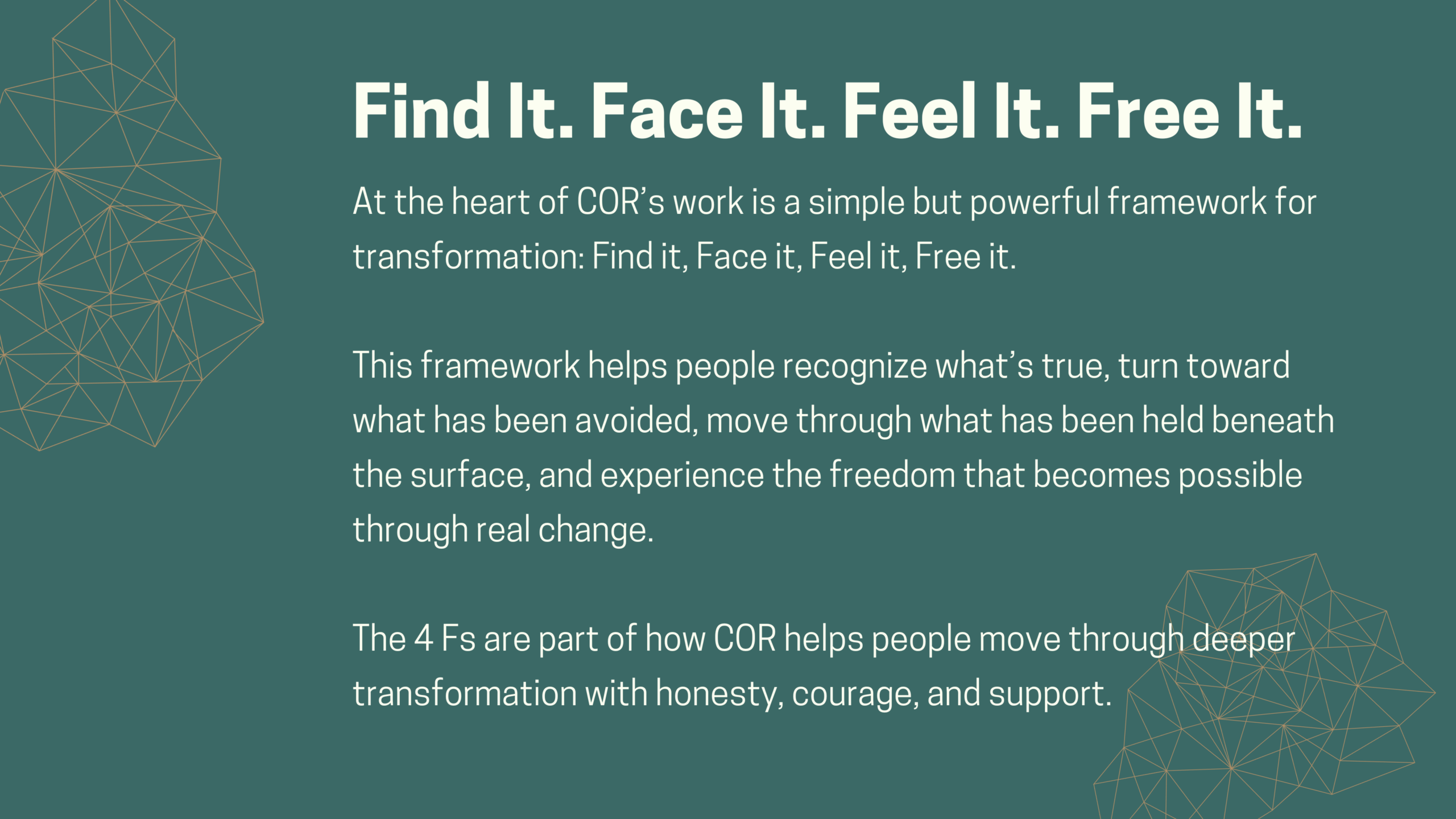 Find It. Face It. Feel It. Free It. At the heart of COR’s work is a simple but powerful framework for transformation:  Find it, Face it, Feel it, Free it. This framework helps people recognize what’s true, turn toward what has been avoided, move through what has been held beneath the surface, and experience the freedom that becomes possible through real change. The 4 Fs are part of how COR helps people move through deeper transformation with honesty, courage, and support.