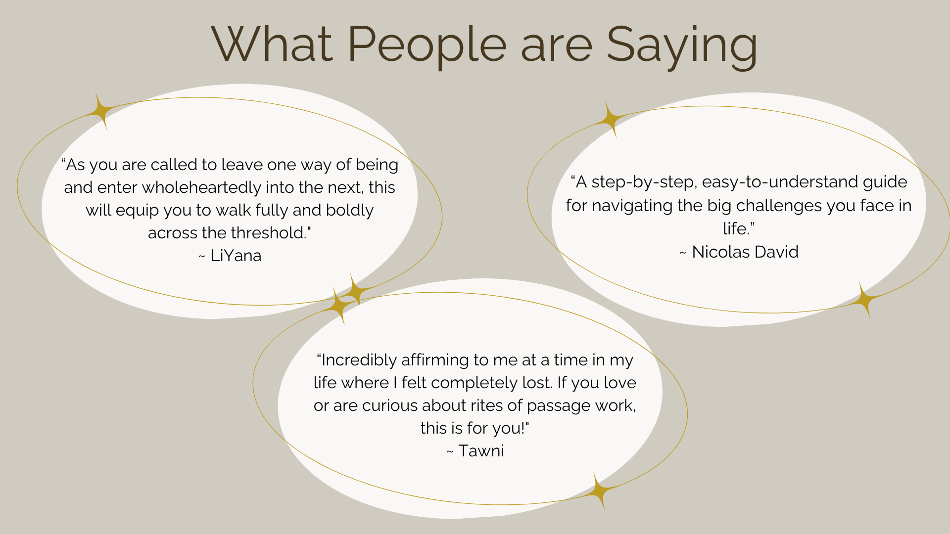What People Are Saying. As you are called to leave one way of being and enter wholeheartedly into the next, this will equip you to walk fully and boldly across the threshold." ~ LiYana   A step-by-step, easy-to-understand guide for navigating the big challenges you face in life. I~ Nicolas David   Incredibly affirming to me at a time in my life where I felt completely lost. If you love or are curious about rites of passage work, this is for You!" ~ Tawni