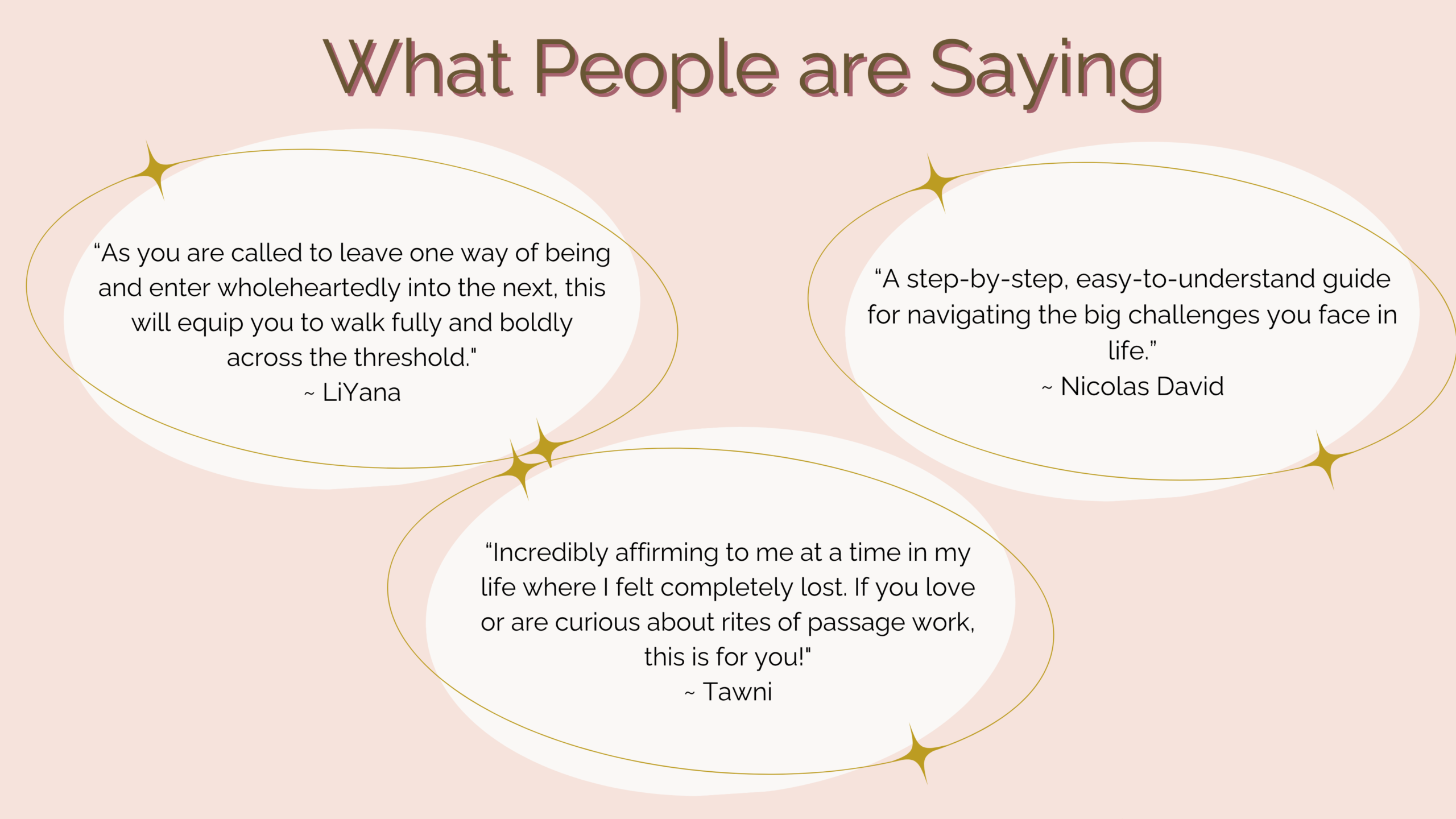 What People Are Saying. As you are called to leave one way of being and enter wholeheartedly into the next, this will equip you to walk fully and boldly across the threshold." ~ LiYana   A step-by-step, easy-to-understand guide for navigating the big challenges you face in life. I~ Nicolas David   Incredibly affirming to me at a time in my life where I felt completely lost. If you love or are curious about rites of passage work, this is for You!" ~ Tawni