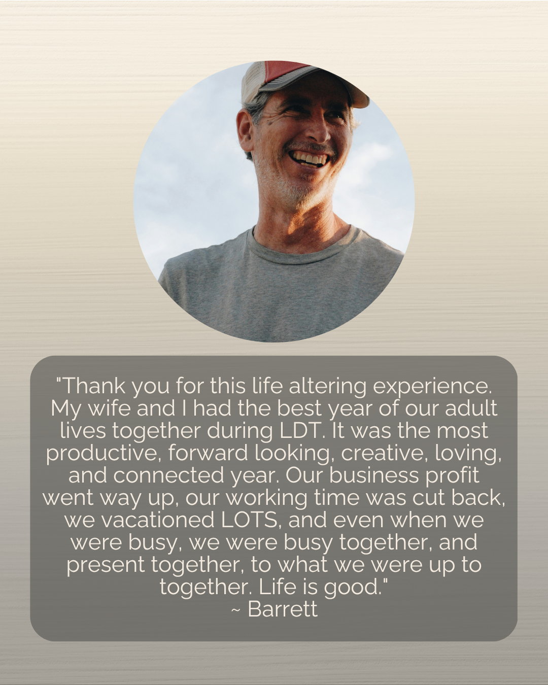 COR LIFE Testimonial: "Thank you for this life altering experience. My wife and I had the best year of our adult lives together during LDT. It was the most productive, forward looking, creative, loving, and connected year. Our business profit went way up, our working time was cut back, we vacationed LOTS, and even when we were busy, we were busy together, and present together, to what we were up to together. Life is good." ~ Barrett