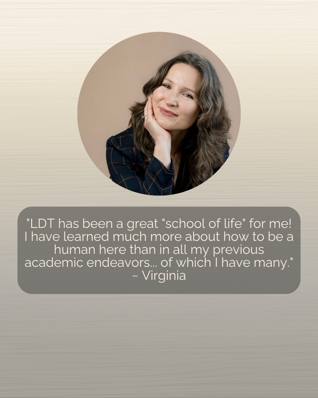 COR LIFE Testimonial: "LDT has been a great "school of life" for me! I have learned much more about how to be a human here than in all my previous academic endeavors... of which I have many." ~ Virginia