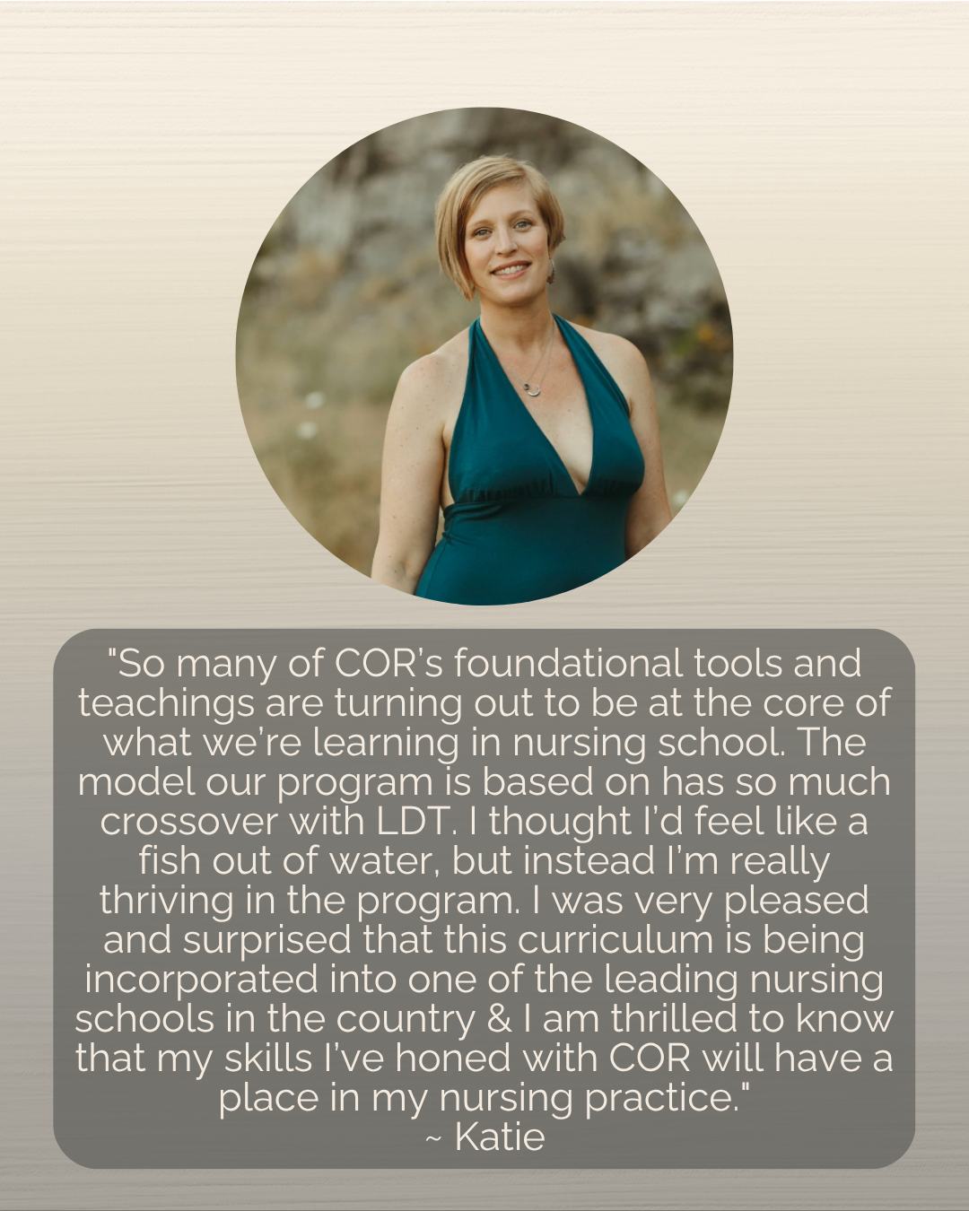 "So many of COR’s foundational tools and teachings are turning out to be at the core of what we’re learning in nursing school. The model our program is based on has so much crossover with LDT. I thought I’d feel like a fish out of water, but instead I’m really thriving in the program. I was very pleased and surprised that this curriculum is being incorporated into one of the leading nursing schools in the country & I am thrilled to know that my skills I’ve honed with COR will have a place in my nursing practice."<br />
~ Katie<br />
