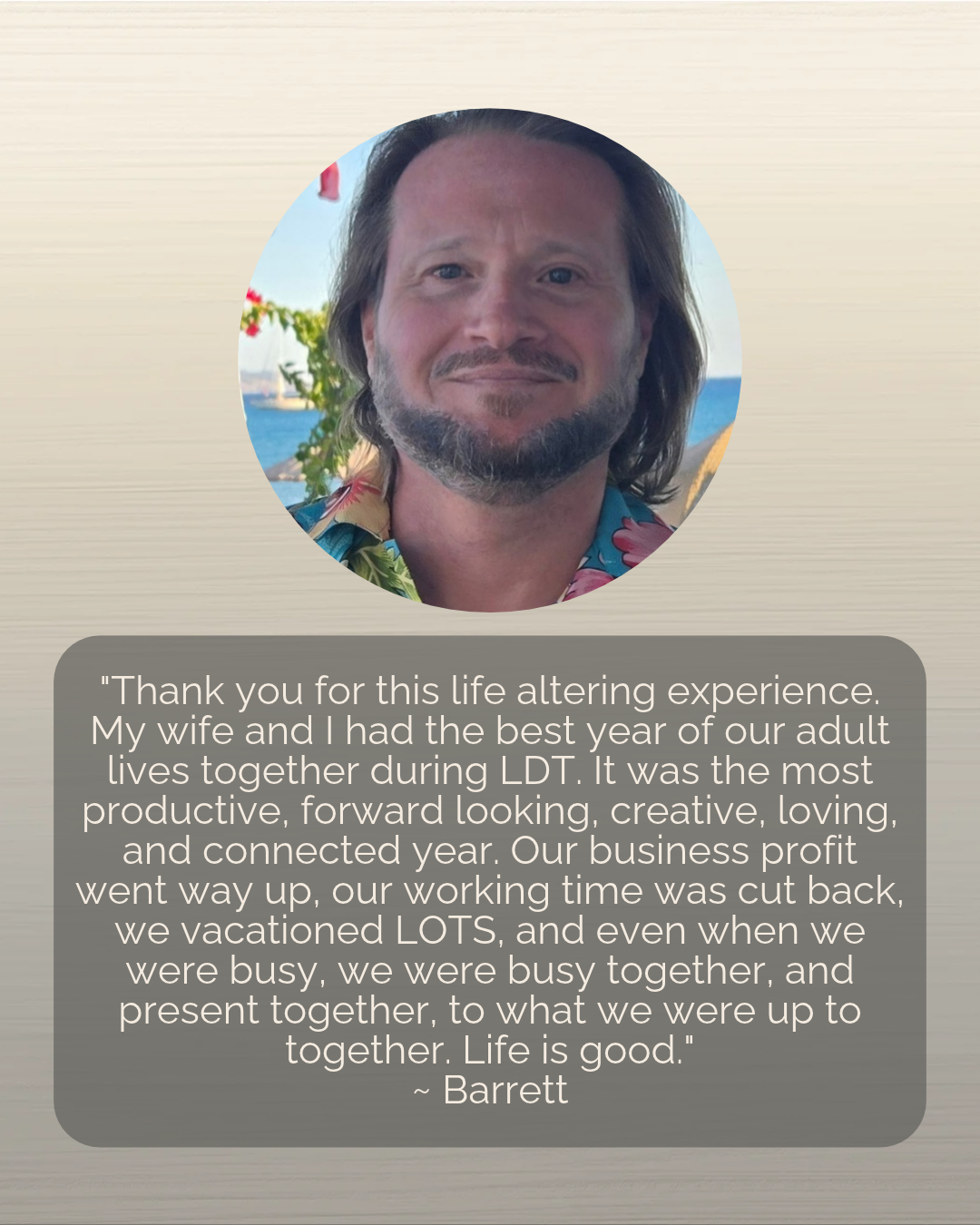"Thank you for this life altering experience. My wife and I had the best year of our adult lives together during LDT. It was the most productive, forward looking, creative, loving, and connected year. Our business profit went way up, our working time was cut back, we vacationed LOTS, and even when we were busy, we were busy together, and present together, to what we were up to together. Life is good."<br />
~ Barrett